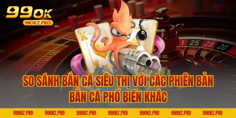 So Sánh Bắn Cá Siêu Thị Với Các Phiên Bản Bắn Cá Phổ Biến Khác